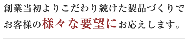 創業当初よりこだわり続けた手加工による高品質な製品造りでお客様の様々な要望にお応えします。